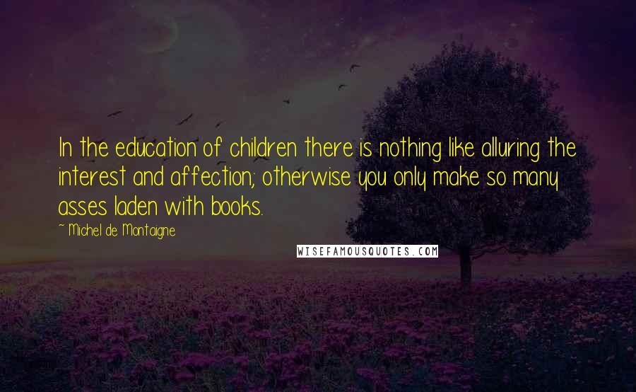 Michel De Montaigne Quotes: In the education of children there is nothing like alluring the interest and affection; otherwise you only make so many asses laden with books.