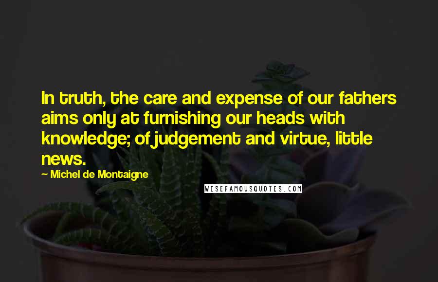 Michel De Montaigne Quotes: In truth, the care and expense of our fathers aims only at furnishing our heads with knowledge; of judgement and virtue, little news.