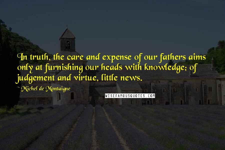 Michel De Montaigne Quotes: In truth, the care and expense of our fathers aims only at furnishing our heads with knowledge; of judgement and virtue, little news.