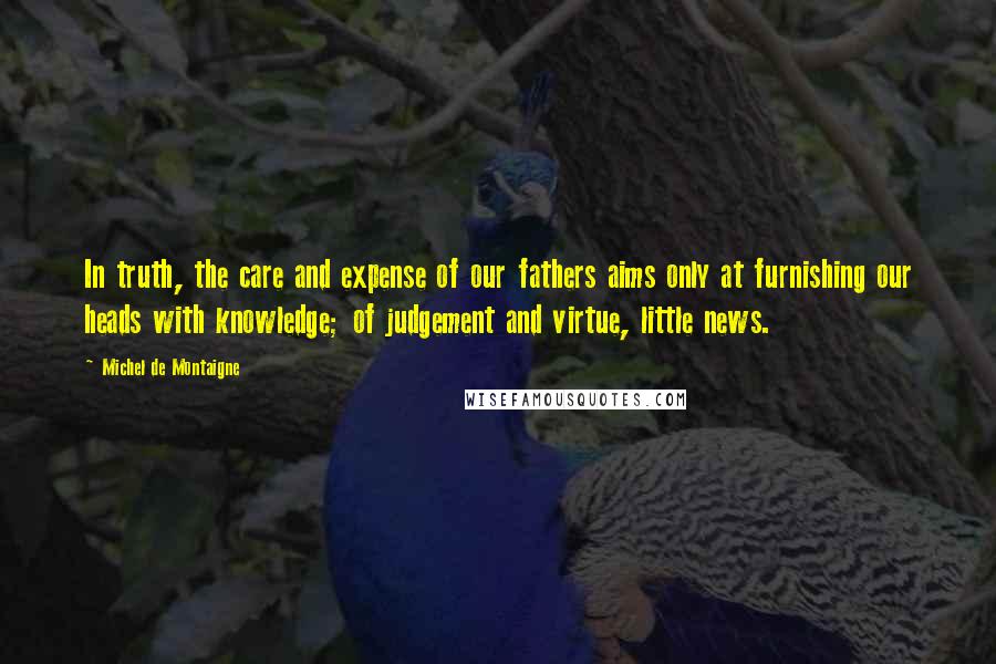 Michel De Montaigne Quotes: In truth, the care and expense of our fathers aims only at furnishing our heads with knowledge; of judgement and virtue, little news.