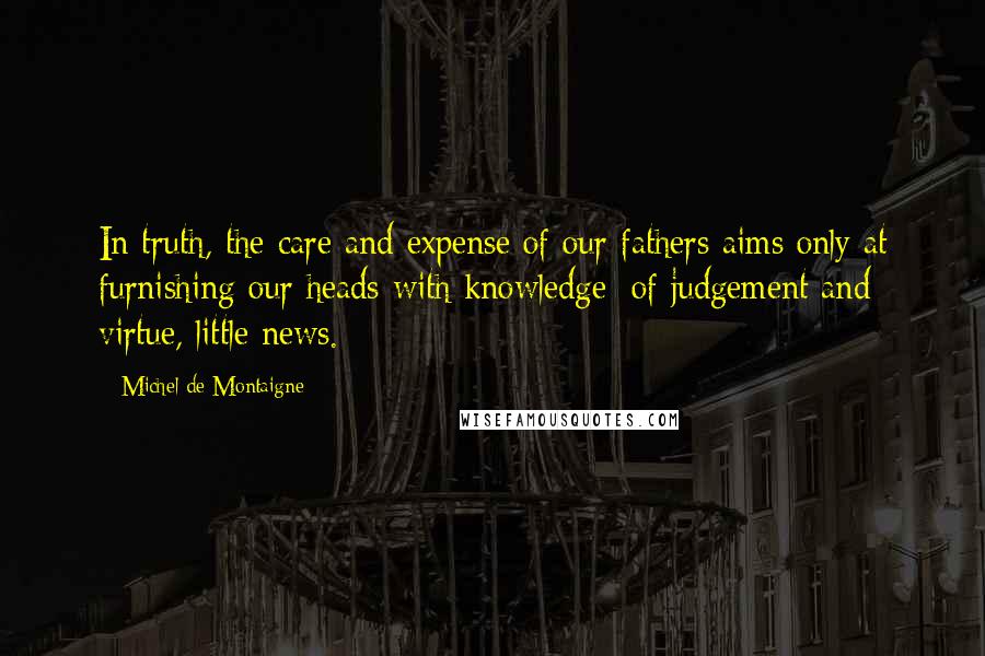 Michel De Montaigne Quotes: In truth, the care and expense of our fathers aims only at furnishing our heads with knowledge; of judgement and virtue, little news.