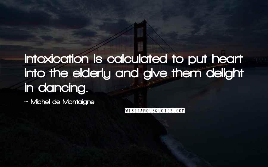 Michel De Montaigne Quotes: Intoxication is calculated to put heart into the elderly and give them delight in dancing.