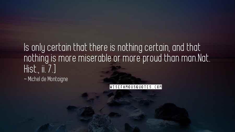 Michel De Montaigne Quotes: Is only certain that there is nothing certain, and that nothing is more miserable or more proud than man.Nat. Hist., ii. 7.]