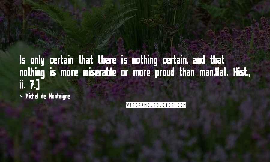 Michel De Montaigne Quotes: Is only certain that there is nothing certain, and that nothing is more miserable or more proud than man.Nat. Hist., ii. 7.]