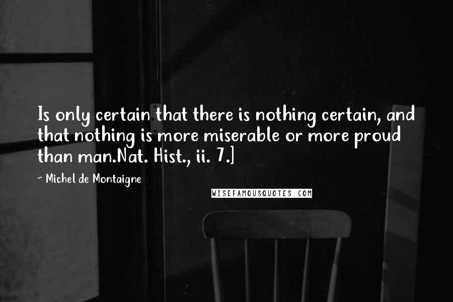 Michel De Montaigne Quotes: Is only certain that there is nothing certain, and that nothing is more miserable or more proud than man.Nat. Hist., ii. 7.]