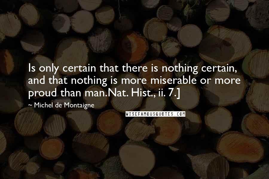 Michel De Montaigne Quotes: Is only certain that there is nothing certain, and that nothing is more miserable or more proud than man.Nat. Hist., ii. 7.]