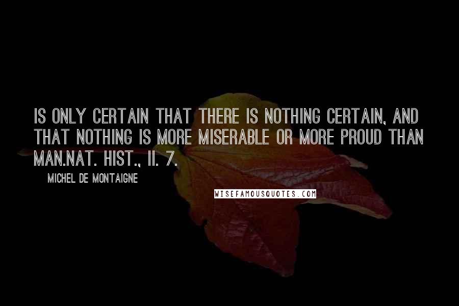 Michel De Montaigne Quotes: Is only certain that there is nothing certain, and that nothing is more miserable or more proud than man.Nat. Hist., ii. 7.]