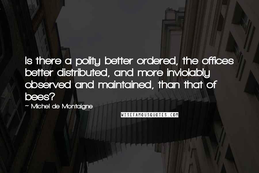 Michel De Montaigne Quotes: Is there a polity better ordered, the offices better distributed, and more inviolably observed and maintained, than that of bees?