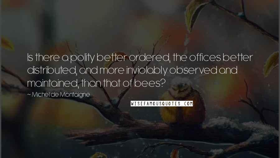 Michel De Montaigne Quotes: Is there a polity better ordered, the offices better distributed, and more inviolably observed and maintained, than that of bees?