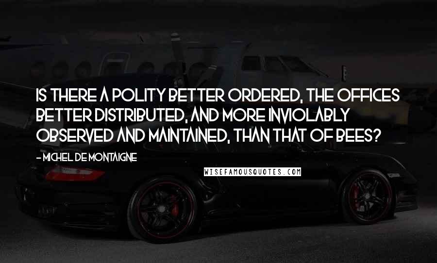 Michel De Montaigne Quotes: Is there a polity better ordered, the offices better distributed, and more inviolably observed and maintained, than that of bees?