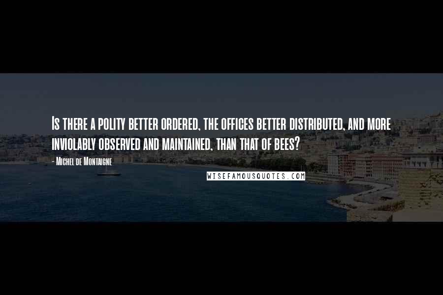 Michel De Montaigne Quotes: Is there a polity better ordered, the offices better distributed, and more inviolably observed and maintained, than that of bees?