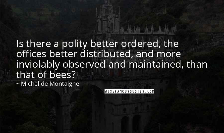 Michel De Montaigne Quotes: Is there a polity better ordered, the offices better distributed, and more inviolably observed and maintained, than that of bees?