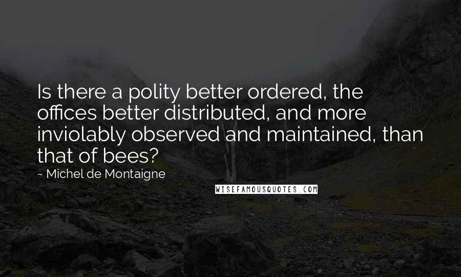 Michel De Montaigne Quotes: Is there a polity better ordered, the offices better distributed, and more inviolably observed and maintained, than that of bees?