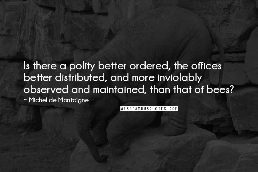 Michel De Montaigne Quotes: Is there a polity better ordered, the offices better distributed, and more inviolably observed and maintained, than that of bees?