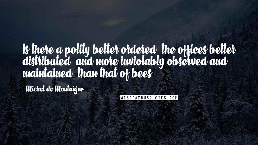 Michel De Montaigne Quotes: Is there a polity better ordered, the offices better distributed, and more inviolably observed and maintained, than that of bees?