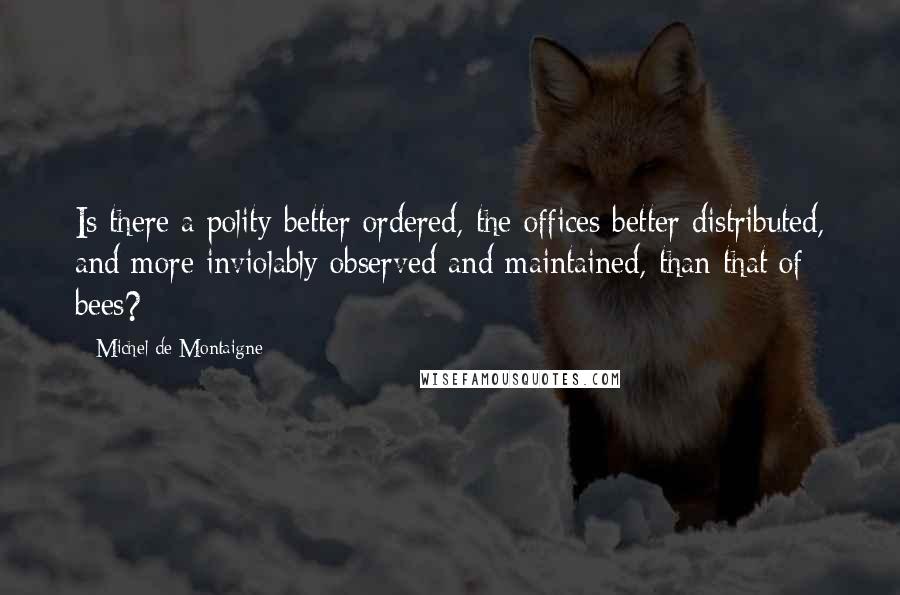 Michel De Montaigne Quotes: Is there a polity better ordered, the offices better distributed, and more inviolably observed and maintained, than that of bees?