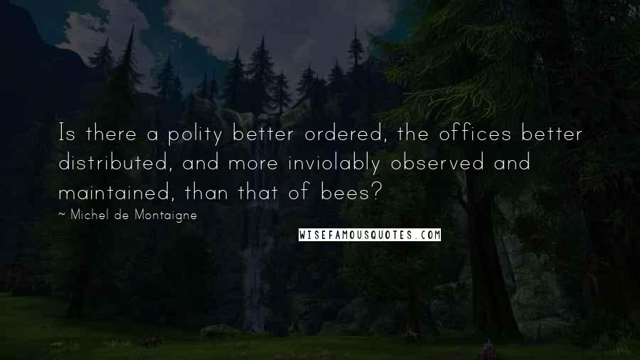 Michel De Montaigne Quotes: Is there a polity better ordered, the offices better distributed, and more inviolably observed and maintained, than that of bees?