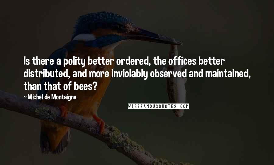 Michel De Montaigne Quotes: Is there a polity better ordered, the offices better distributed, and more inviolably observed and maintained, than that of bees?