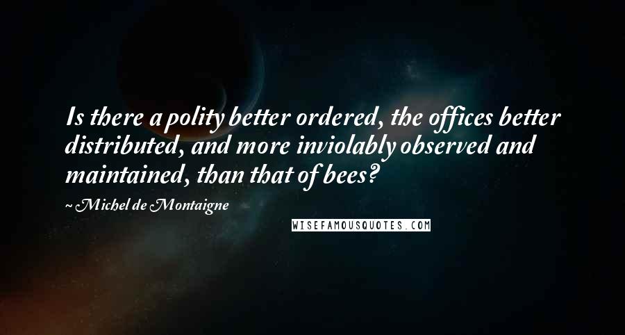 Michel De Montaigne Quotes: Is there a polity better ordered, the offices better distributed, and more inviolably observed and maintained, than that of bees?