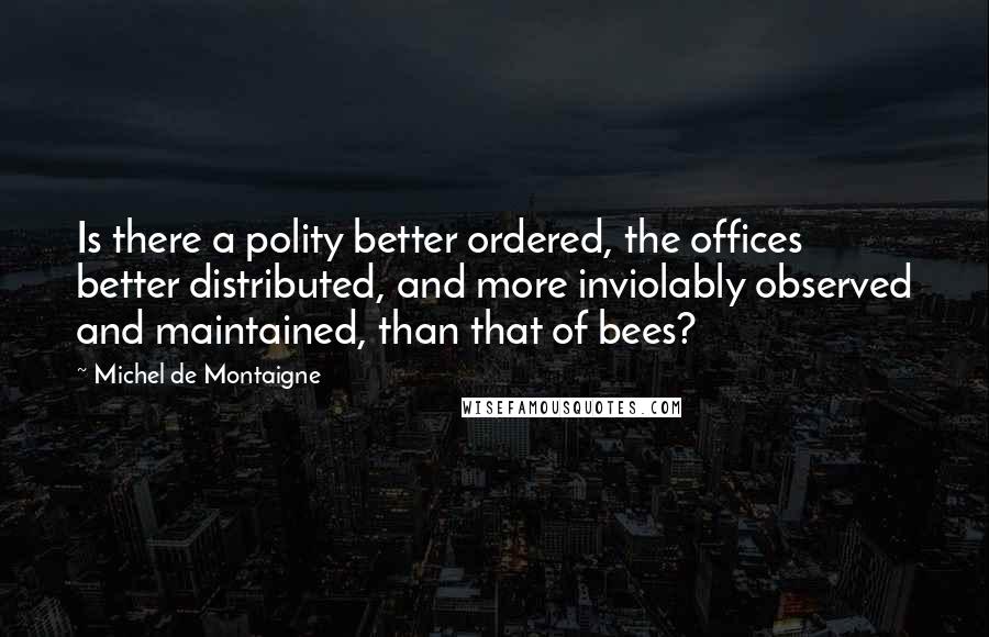 Michel De Montaigne Quotes: Is there a polity better ordered, the offices better distributed, and more inviolably observed and maintained, than that of bees?