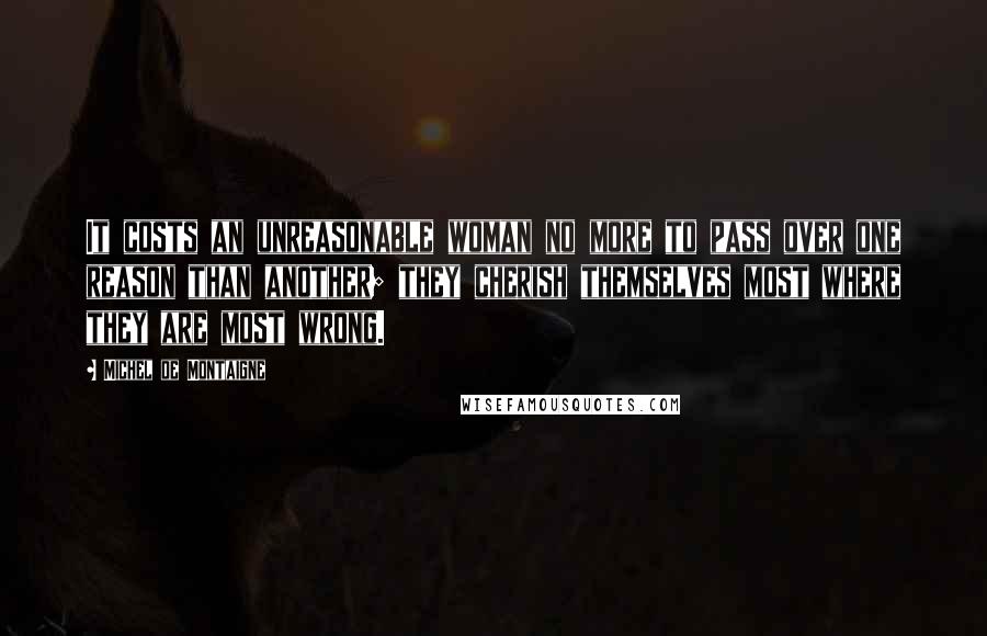 Michel De Montaigne Quotes: It costs an unreasonable woman no more to pass over one reason than another; they cherish themselves most where they are most wrong.