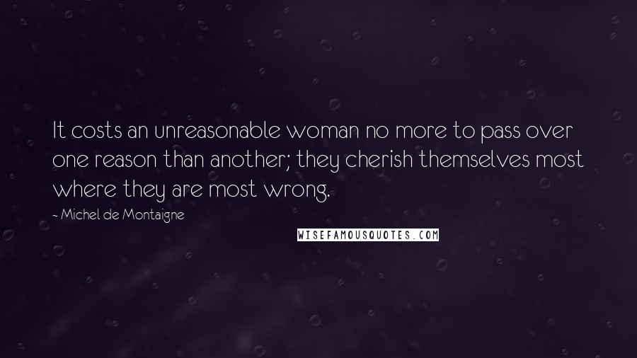 Michel De Montaigne Quotes: It costs an unreasonable woman no more to pass over one reason than another; they cherish themselves most where they are most wrong.
