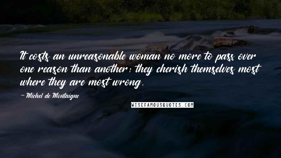 Michel De Montaigne Quotes: It costs an unreasonable woman no more to pass over one reason than another; they cherish themselves most where they are most wrong.