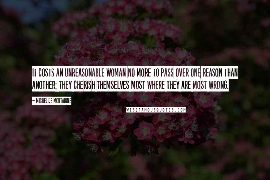 Michel De Montaigne Quotes: It costs an unreasonable woman no more to pass over one reason than another; they cherish themselves most where they are most wrong.