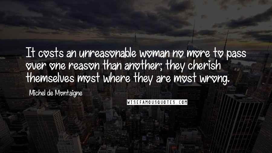 Michel De Montaigne Quotes: It costs an unreasonable woman no more to pass over one reason than another; they cherish themselves most where they are most wrong.
