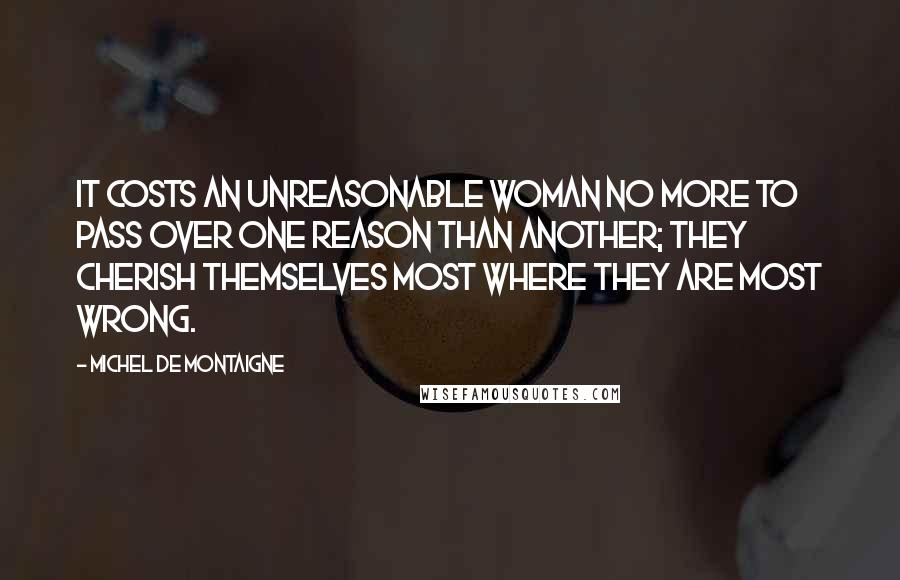 Michel De Montaigne Quotes: It costs an unreasonable woman no more to pass over one reason than another; they cherish themselves most where they are most wrong.