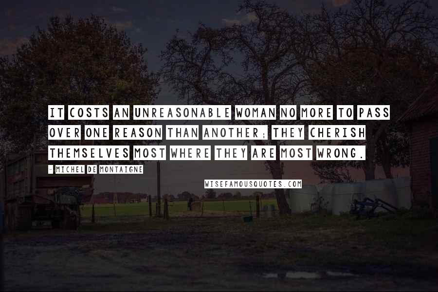 Michel De Montaigne Quotes: It costs an unreasonable woman no more to pass over one reason than another; they cherish themselves most where they are most wrong.