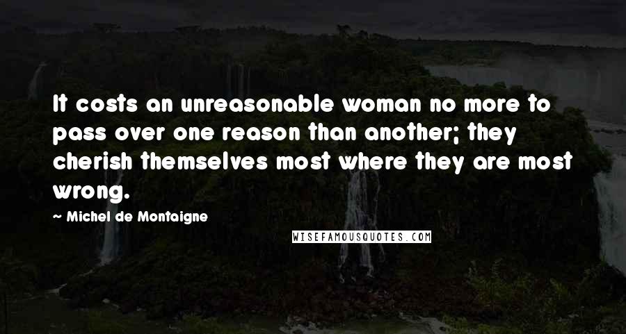 Michel De Montaigne Quotes: It costs an unreasonable woman no more to pass over one reason than another; they cherish themselves most where they are most wrong.