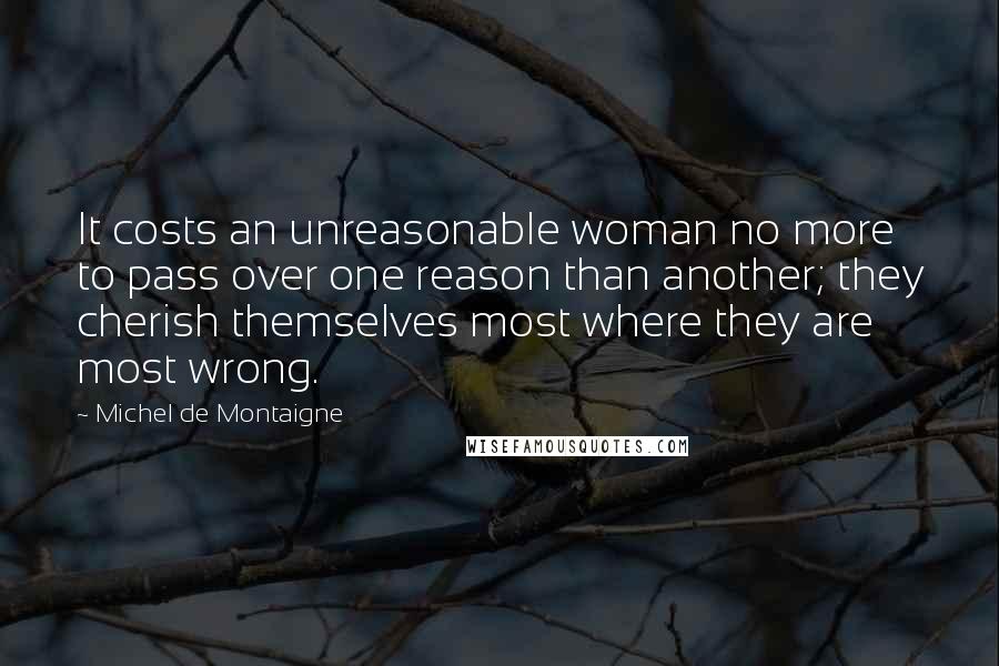 Michel De Montaigne Quotes: It costs an unreasonable woman no more to pass over one reason than another; they cherish themselves most where they are most wrong.