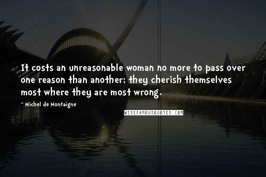 Michel De Montaigne Quotes: It costs an unreasonable woman no more to pass over one reason than another; they cherish themselves most where they are most wrong.