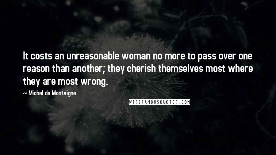 Michel De Montaigne Quotes: It costs an unreasonable woman no more to pass over one reason than another; they cherish themselves most where they are most wrong.