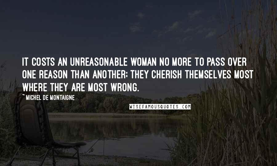 Michel De Montaigne Quotes: It costs an unreasonable woman no more to pass over one reason than another; they cherish themselves most where they are most wrong.