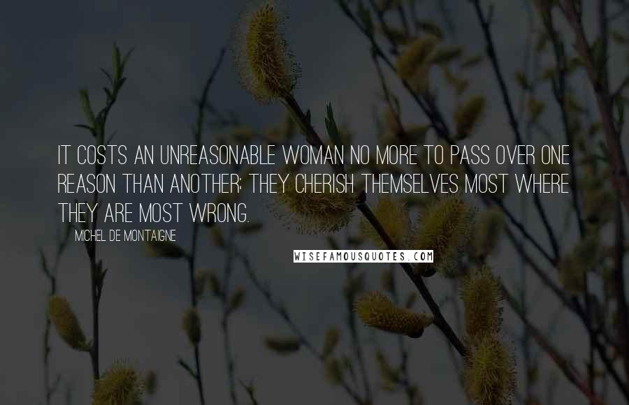 Michel De Montaigne Quotes: It costs an unreasonable woman no more to pass over one reason than another; they cherish themselves most where they are most wrong.