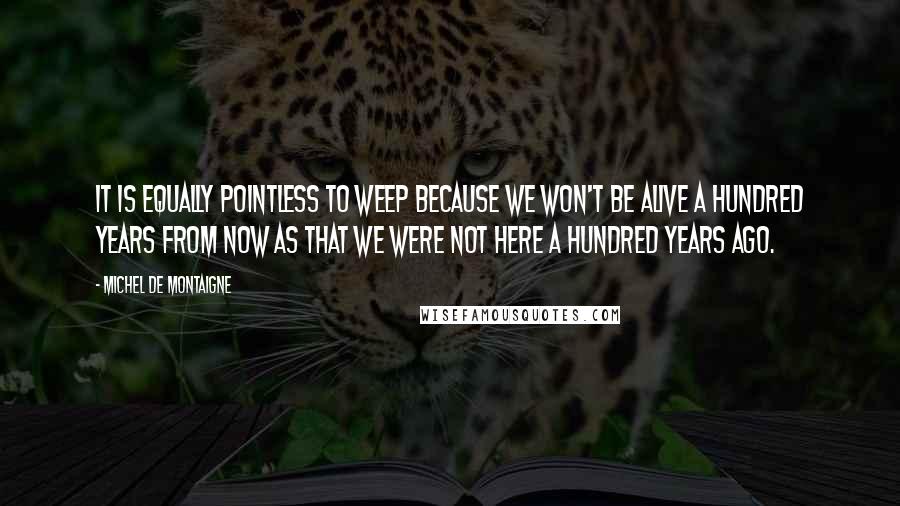 Michel De Montaigne Quotes: It is equally pointless to weep because we won't be alive a hundred years from now as that we were not here a hundred years ago.