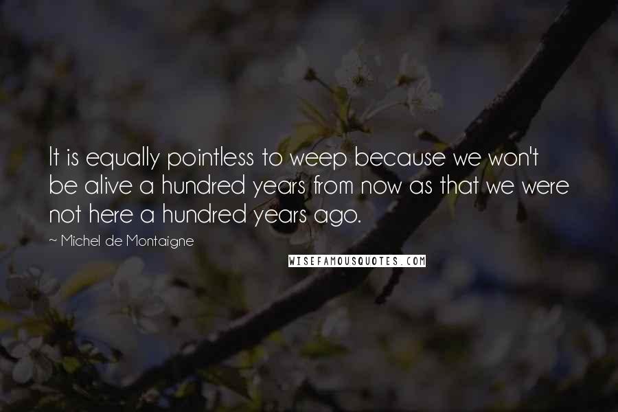 Michel De Montaigne Quotes: It is equally pointless to weep because we won't be alive a hundred years from now as that we were not here a hundred years ago.