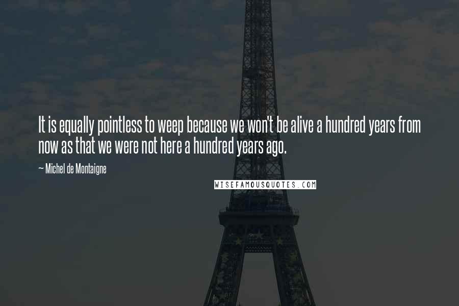 Michel De Montaigne Quotes: It is equally pointless to weep because we won't be alive a hundred years from now as that we were not here a hundred years ago.