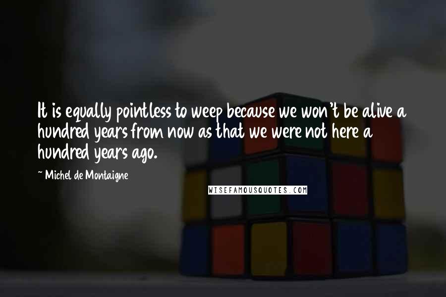 Michel De Montaigne Quotes: It is equally pointless to weep because we won't be alive a hundred years from now as that we were not here a hundred years ago.