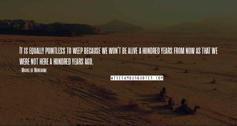 Michel De Montaigne Quotes: It is equally pointless to weep because we won't be alive a hundred years from now as that we were not here a hundred years ago.