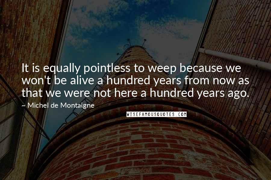 Michel De Montaigne Quotes: It is equally pointless to weep because we won't be alive a hundred years from now as that we were not here a hundred years ago.