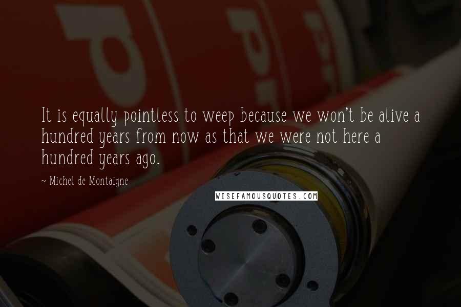 Michel De Montaigne Quotes: It is equally pointless to weep because we won't be alive a hundred years from now as that we were not here a hundred years ago.