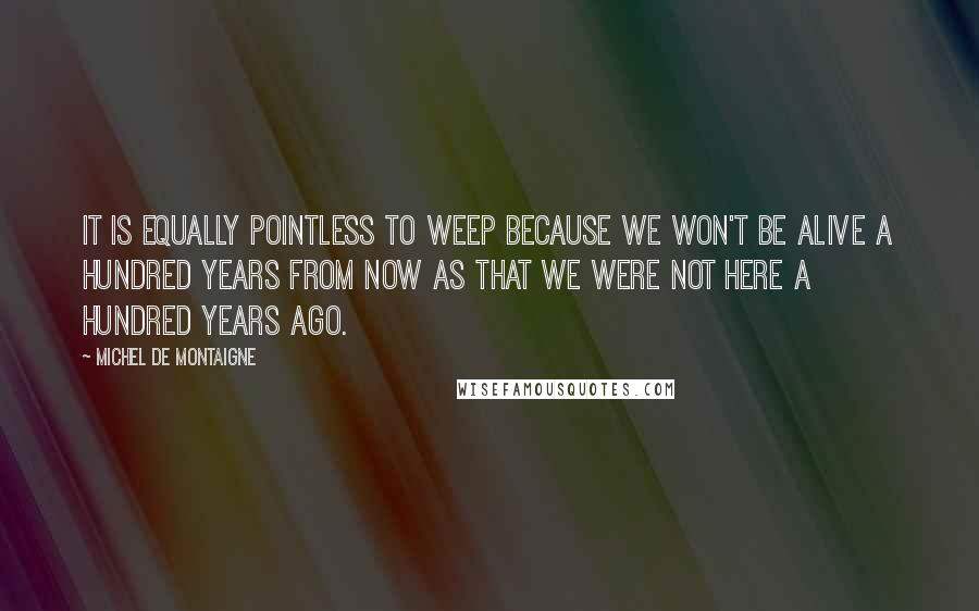 Michel De Montaigne Quotes: It is equally pointless to weep because we won't be alive a hundred years from now as that we were not here a hundred years ago.