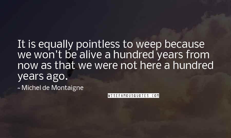 Michel De Montaigne Quotes: It is equally pointless to weep because we won't be alive a hundred years from now as that we were not here a hundred years ago.