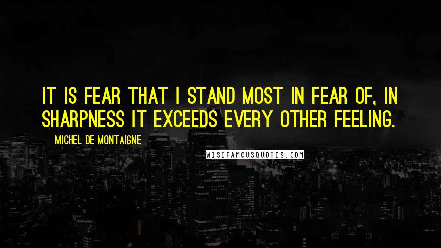 Michel De Montaigne Quotes: It is fear that I stand most in fear of, in sharpness it exceeds every other feeling.