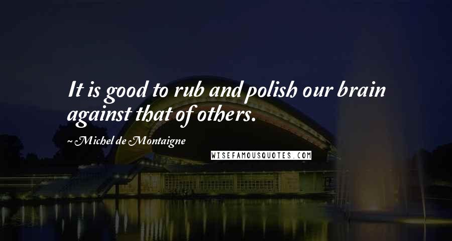 Michel De Montaigne Quotes: It is good to rub and polish our brain against that of others.