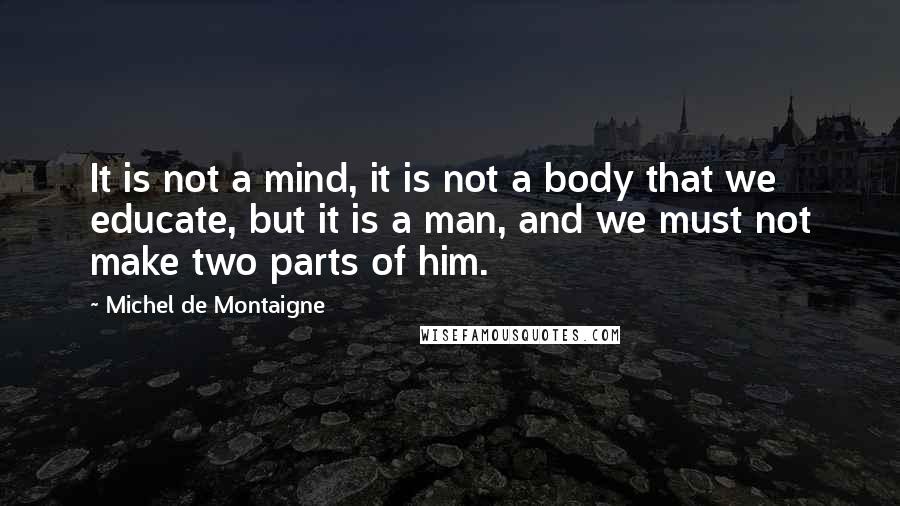 Michel De Montaigne Quotes: It is not a mind, it is not a body that we educate, but it is a man, and we must not make two parts of him.