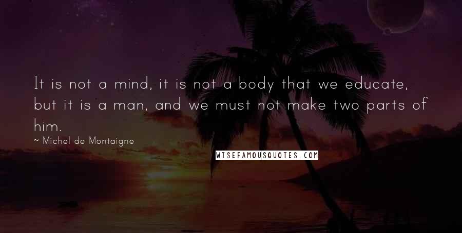 Michel De Montaigne Quotes: It is not a mind, it is not a body that we educate, but it is a man, and we must not make two parts of him.